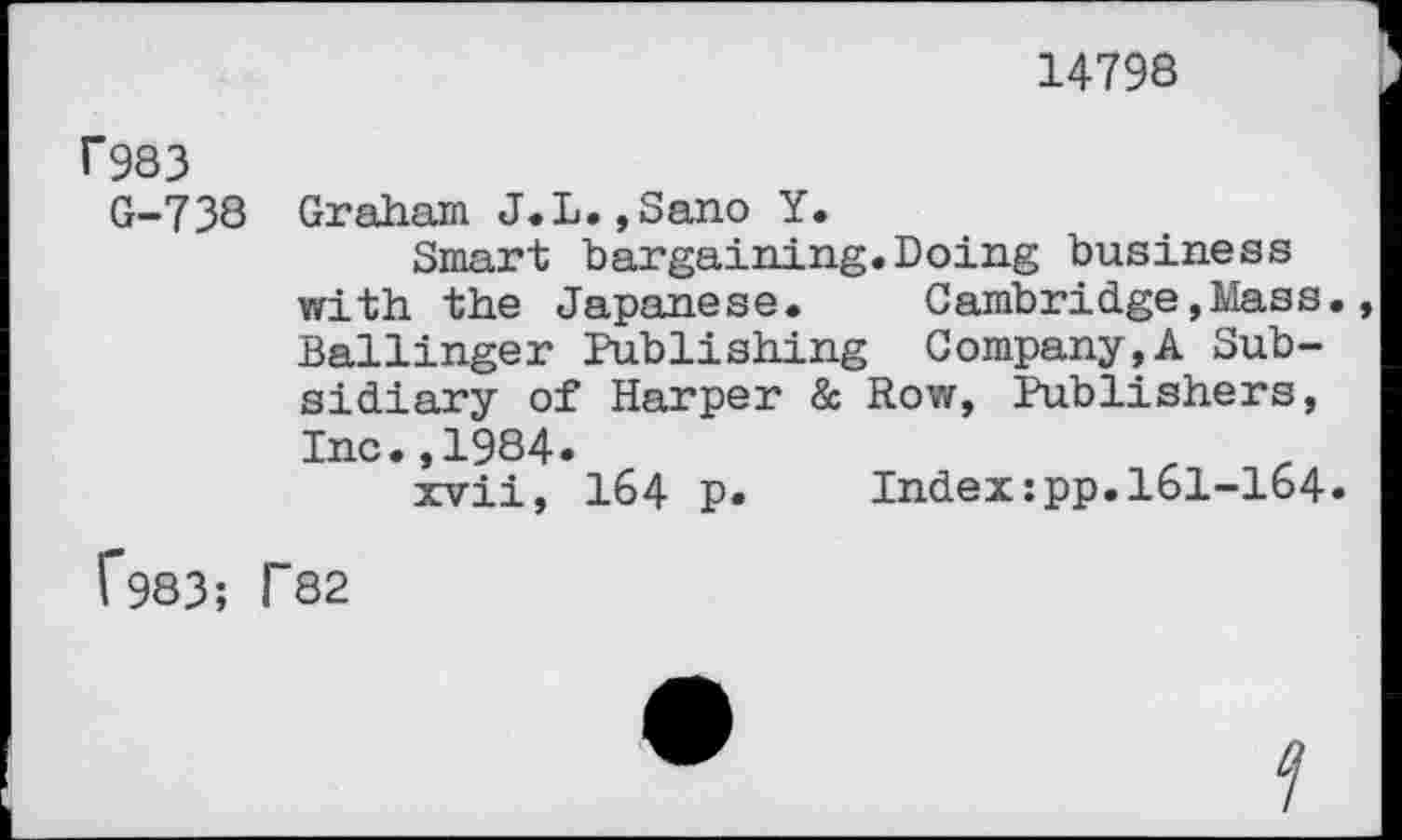 ﻿14798
r983
G-738 Graham J.L.,Sano Y.
Smart bargaining.Doing business with the Japanese. Cambridge,Mass. Ballinger Publishing Company,A Subsidiary of Harper & Row, Publishers, Inc.,1984.	.	.
xvii, 164 p. Index:pp.161-164.
f983; T82